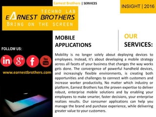 OUR
SERVICES:
www.earnestbrothers.com
FOLLOW US:
Earnest Brothers | SERVICES
MOBILE
APPLICATIONS
Mobility is no longer solely about deploying devices to
employees. Instead, it’s about developing a mobile strategy
across all facets of your business that changes the way works
gets done. The convergence of powerful handheld devices,
and increasingly flexible environments, is creating both
opportunities and challenges to connect with customers and
increase worker productivity, No matter which industry or
platform, Earnest Brothers has the proven expertise to deliver
robust, enterprise mobile solutions and by enabling your
employees to make smarter, faster decisions, your enterprise
realizes results. Our consumer applications can help you
manage the brand and purchase experience, while delivering
greater value to your customers.
 