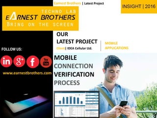 www.earnestbrothers.com
FOLLOW US:
Earnest Brothers | Latest Project
OUR
LATEST PROJECT MOBILE
APPLICATIONS
MOBILE
CONNECTION
VERIFICATION
PROCESS
Client| IDEA Cellular Ltd.
 