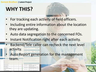 WHY THIS?
• For tracking each activity of field officers.
• Including entire information about the location
they are updating.
• Auto data segregation to the concerned FOs.
• Instant Notification right after each activity.
• Backend/Tele caller can recheck the next level
activity.
• Auto Report generation for the management
team.
Earnest Brothers | Latest Project
 