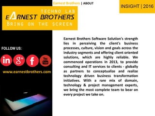 Earnest Brothers Software Solution's strength
lies in perceiving the client's business
processes, culture, vision and goals across the
industry segments and offering client oriented
solutions, which are highly reliable. We
commenced operations in 2013, to provide
consulting and IT services to clients - globally
as partners to conceptualize and realize
technology driven business transformation
initiatives. With a rare mix of domain,
technology & project management experts,
we bring the most complete team to bear on
every project we take on.
www.earnestbrothers.com
FOLLOW US:
Earnest Brothers | ABOUT
 