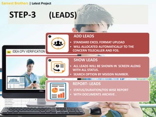 STEP-3 (LEADS)
ADD LEADS
• STANDARD EXCEL FORMAT UPLOAD
• WILL ALLOCATED AUTOMATICALLY TO THE
CONCERN TELECALLER AND FOS.
SHOW LEADS
• ALL LEADS WILL BE SHOWN IN SCREEN ALONG
WITH ALL STATUS.
• SEARCH OPTION BY MSISDN NUMBER.
REPORT- LEADS
• STATUS/DURATION/FOS WISE REPORT
• WITH DOCUMENTS ARCHIVE .
Earnest Brothers | Latest Project
 