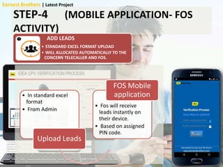 STEP-4 (MOBILE APPLICATION- FOS
ACTIVITY)
ADD LEADS
• STANDARD EXCEL FORMAT UPLOAD
• WILL ALLOCATED AUTOMATICALLY TO THE
CONCERN TELECALLER AND FOS.
Upload leads• In standard excel
format
• From Admin
Upload Leads
• Fos will receive
leads instantly on
their device.
• Based on assigned
PIN code.
FOS Mobile
application
Earnest Brothers | Latest Project
 