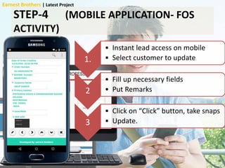 STEP-4 (MOBILE APPLICATION- FOS
ACTIVITY)
1.
• Instant lead access on mobile
• Select customer to update
2
• Fill up necessary fields
• Put Remarks
3
• Click on “Click” button, take snaps
• Update.
Earnest Brothers | Latest Project
 