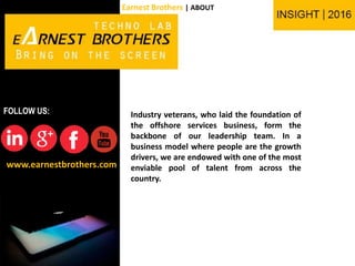 Industry veterans, who laid the foundation of
the offshore services business, form the
backbone of our leadership team. In a
business model where people are the growth
drivers, we are endowed with one of the most
enviable pool of talent from across the
country.
www.earnestbrothers.com
FOLLOW US:
Earnest Brothers | ABOUT
 