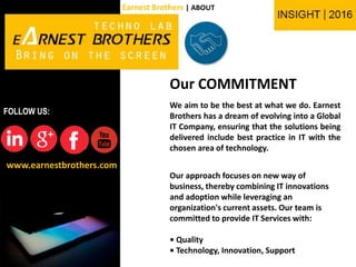 Our COMMITMENT
We aim to be the best at what we do. Earnest
Brothers has a dream of evolving into a Global
IT Company, ensuring that the solutions being
delivered include best practice in IT with the
chosen area of technology.
Our approach focuses on new way of
business, thereby combining IT innovations
and adoption while leveraging an
organization's current assets. Our team is
committed to provide IT Services with:
• Quality
• Technology, Innovation, Support
www.earnestbrothers.com
FOLLOW US:
Earnest Brothers | ABOUT
 