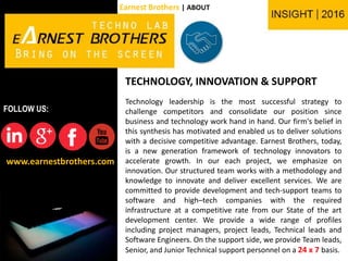 TECHNOLOGY, INNOVATION & SUPPORT
Technology leadership is the most successful strategy to
challenge competitors and consolidate our position since
business and technology work hand in hand. Our firm's belief in
this synthesis has motivated and enabled us to deliver solutions
with a decisive competitive advantage. Earnest Brothers, today,
is a new generation framework of technology innovators to
accelerate growth. In our each project, we emphasize on
innovation. Our structured team works with a methodology and
knowledge to innovate and deliver excellent services. We are
committed to provide development and tech-support teams to
software and high–tech companies with the required
infrastructure at a competitive rate from our State of the art
development center. We provide a wide range of profiles
including project managers, project leads, Technical leads and
Software Engineers. On the support side, we provide Team leads,
Senior, and Junior Technical support personnel on a 24 x 7 basis.
www.earnestbrothers.com
FOLLOW US:
Earnest Brothers | ABOUT
 