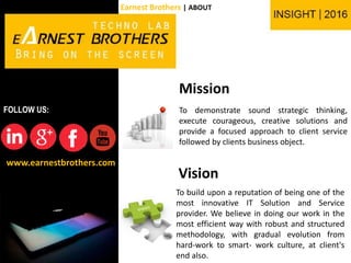 Mission
To demonstrate sound strategic thinking,
execute courageous, creative solutions and
provide a focused approach to client service
followed by clients business object.
To build upon a reputation of being one of the
most innovative IT Solution and Service
provider. We believe in doing our work in the
most efficient way with robust and structured
methodology, with gradual evolution from
hard-work to smart- work culture, at client's
end also.
Vision
www.earnestbrothers.com
FOLLOW US:
Earnest Brothers | ABOUT
 