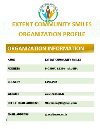 1 | P a g e
ORGANIZATION INFORMATION
NAME EXTENT COMMUNITY SMILES
ADDRESS P.O.BOX 12391- ARUSHA
REGION ARUSHA
COUNTRY TANZANIA
LEGAL STATUS NON – GOVENMENTAL ORGANIZATION
WEBSITE www.ecos.or.tz
TEL +255 752 491 429
OFFICE EMAIL ADDRESS Mbwambog9@gmail.com
CONTACT PERSON GRACE FANUEL MBWAMBO
EMAIL ADDRESS grace@ecos.or.tz
 