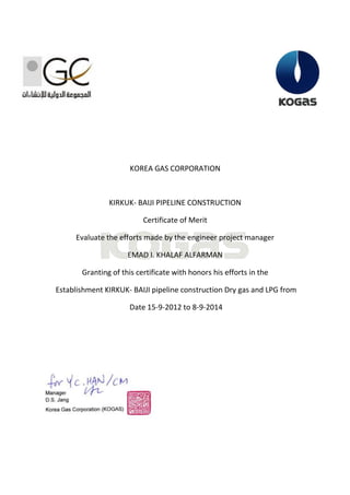 KOREA GAS CORPORATION KIRKUK- BAIJI PIPELINE CONSTRUCTION Certificate of Merit Evaluate the efforts made by the engineer project manager EMAD I. KHALAF ALFARMAN 
Granting of this certificate with honors his efforts in the 
Establishment KIRKUK- BAIJI pipeline construction Dry gas and LPG from Date 15-9-2012 to 8-9-2014  