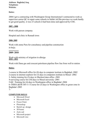 Address: Baghdad, Iraq 
Telephone: 
Website: 
Duties: 
2004 I got a contracting with Washington Group International I contracted to work as supervisor senior QC to repair some schools in Sallah Ad Din province we work hardly to get good quality .it was 23 schools it had been done and approved by COE. 
2007 – 2008 
Work with parson company 
Hospital and clinic in Ramadi town 
2008- 2009 
Work with enma Peru for consultancy and pipelineconstructionin baije. 
2009- 2010 
Work with ministry of irrigation in alhoiga 
2010 – 2011 
1-course in Microsoft office for (8) days in computer institute in Baghdad -2002 
2-course in internet explorer for (3) days in computers institute in Mosul -2002 
3- Safety training for (3) days in Machool dam office -2001 
4-surveying course for (10) days in Mosul university -2001 
5-QC. Training for (4) days in Washington office in Baghdad -2004 
6- OSHA &EM 385-1-1 Course for (3) days in Washington office in green zone in Baghdad -2005 
7- 
COMPUTOR SKILLS 
 Microsoft Word 
 Microsoft Excel 
 Power Point 
 Photoshop 
 Sketch up design 
 3D home 
 Auto cad 
 Microsoft project 
 Microsoft viso 
Work with Dana gas and crescent petroleum pipeline flow line from well to station 
Duties: 2013-2014 kogas ( kirkuk - baiji) project pipeline 16 
'" 5t 
"& 18"  