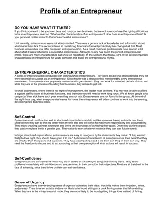 Profile of an Entrepreneur

DO YOU HAVE WHAT IT TAKES?
If you think you want to be your own boss and run your own business, but are not sure you have the right qualifications
to be an entrepreneur, read on. What are the characteristics of an entrepreneur? How does an entrepreneur think? Is
your personal profile similar to that of a successful entrepreneur?

Until recently, entrepreneurs were not widely studied. There was a general lack of knowledge and information about
what made them tick. The recent interest in revitalizing America's dormant productivity has changed all that. Most
business universities now offer courses in entrepreneurship. As a result, business professionals have learned a lot
about what it takes to become a successful entrepreneur. Although no one has found the perfect entrepreneurial
profile, there are many characteristics that show up repeatedly. In the sections that follow, we'll cover several important
characteristics of entrepreneurs for you to consider and dispel the entrepreneurial myths.




ENTREPRENEURIAL CHARACTERISTICS
A series of interviews were conducted with distinguished entrepreneurs. They were asked what characteristics they felt
were essential to success as an entrepreneur. Good health was a characteristic mentioned by every entrepreneur
interviewed. Entrepreneurs are physically resilient and in good health. They can work for extended periods of time, and
while they are in the process of building their business, they refuse to get sick.

In small businesses, where there is no depth of management, the leader must be there. You may not be able to afford
a support staff to cover all business functions, and therefore you will need to work long hours. We all know people who
use part of their sick leave each year when they are not sick. Entrepreneurs are not found in this group. At the end of
the eight-hour day, when everyone else leaves for home, the entrepreneur will often continue to work into the evening,
developing new business ideas.




Self-Control
Entrepreneurs do not function well in structured organizations and do not like someone having authority over them.
Most believe they can do the job better than anyone else and will strive for maximum responsibility and accountability.
They enjoy creating business strategies and thrive on the process of achieving their goals. Once they achieve a goal,
they quickly replace it with a greater goal. They strive to exert whatever influence they can over future events.

In large, structured organizations, entrepreneurs are easy to recognize by the statements they make: "If they wanted
that job done right, they should have given it to me." A dominant characteristic of entrepreneurs is their belief that they
are smarter than their peers and superiors. They have a compelling need to do their own thing in their own way. They
need the freedom to choose and to act according to their own perception of what actions will result in success.




Self-Confidence
Entrepreneurs are self-confident when they are in control of what they're doing and working alone. They tackle
problems immediately with confidence and are persistent in their pursuit of their objectives. Most are at their best in the
face of adversity, since they thrive on their own self-confidence.




Sense of Urgency
Entrepreneurs have a never-ending sense of urgency to develop their ideas. Inactivity makes them impatient, tense,
and uneasy. They thrive on activity and are not likely to be found sitting on a bank fishing unless the fish are biting.
When they are in the entrepreneurial mode, they are more likely to be found getting things done instead of fishing.
 