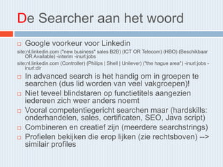De Searcher aan het woord
 Google voorkeur voor Linkedin
site:nl.linkedin.com ("new business" sales B2B) (ICT OR Telecom) (HBO) (Beschikbaar
OR Available) -interim -inurl:jobs
site:nl.linkedin.com (Controller) (Philips | Shell | Unilever) ("the hague area") -inurl:jobs -
inurl:dir
 In advanced search is het handig om in groepen te
searchen (dus lid worden van veel vakgroepen)!
 Niet teveel blindstaren op functietitels aangezien
iedereen zich weer anders noemt
 Vooral competentiegericht searchen maar (hardskills:
onderhandelen, sales, certificaten, SEO, Java script)
 Combineren en creatief zijn (meerdere searchstrings)
 Profielen bekijken die erop lijken (zie rechtsboven) -->
similair profiles
 