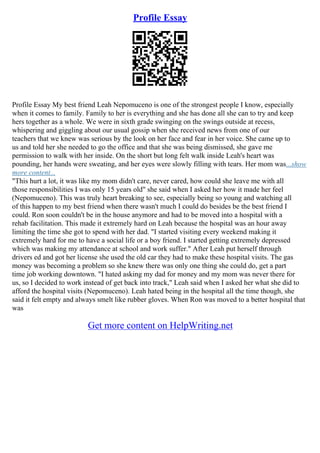 Profile Essay
Profile Essay My best friend Leah Nepomuceno is one of the strongest people I know, especially
when it comes to family. Family to her is everything and she has done all she can to try and keep
hers together as a whole. We were in sixth grade swinging on the swings outside at recess,
whispering and giggling about our usual gossip when she received news from one of our
teachers that we knew was serious by the look on her face and fear in her voice. She came up to
us and told her she needed to go the office and that she was being dismissed, she gave me
permission to walk with her inside. On the short but long felt walk inside Leah's heart was
pounding, her hands were sweating, and her eyes were slowly filling with tears. Her mom was...show
more content...
"This hurt a lot, it was like my mom didn't care, never cared, how could she leave me with all
those responsibilities I was only 15 years old" she said when I asked her how it made her feel
(Nepomuceno). This was truly heart breaking to see, especially being so young and watching all
of this happen to my best friend when there wasn't much I could do besides be the best friend I
could. Ron soon couldn't be in the house anymore and had to be moved into a hospital with a
rehab facilitation. This made it extremely hard on Leah because the hospital was an hour away
limiting the time she got to spend with her dad. "I started visiting every weekend making it
extremely hard for me to have a social life or a boy friend. I started getting extremely depressed
which was making my attendance at school and work suffer." After Leah put herself through
drivers ed and got her license she used the old car they had to make these hospital visits. The gas
money was becoming a problem so she knew there was only one thing she could do, get a part
time job working downtown. "I hated asking my dad for money and my mom was never there for
us, so I decided to work instead of get back into track," Leah said when I asked her what she did to
afford the hospital visits (Nepomuceno). Leah hated being in the hospital all the time though, she
said it felt empty and always smelt like rubber gloves. When Ron was moved to a better hospital that
was
Get more content on HelpWriting.net
 