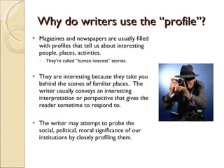 Why do writers use the “profile”? Magazines and newspapers are usually filled with profiles that tell us about interesting people, places, activities.  They’re called “human interest” stories. They are interesting because they take you behind the scenes of familiar places.  The writer usually conveys an interesting interpretation or perspective that gives the reader sometime to respond to. The writer may attempt to probe the social, political, moral significance of our institutions by closely profiling them. 
