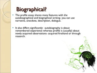 Biographical? The profile essay shares many features with the autobiographical and biographical writing- you can use narrative, anecdote, description, dialogue. It also differs significantly:  autobiography is about remembered experience whereas profile is (usually) about newly acquired observations- acquired firsthand or through research. 