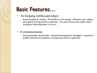 Basic Features… An intriguing, well-focused subject:  A person place or activity..  The familiar or the strange.  Whatever your subject, your goal is to bring out the uniqueness.  You want to show the reader what’s amazing or fascinating about it to you… A vivid presentation: Don’t generalize, be particular.  Instead of writing about “teenagers” in general, a profiler will show his audience a vivid portrait of one in particular. 