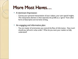 More Most Haves… A dominant Impression: Convey your personal interpretation of your subject, your own special insights.  This interpretive element is what separates the profile as a “genre” from other forms of descriptive and narrative writing. An engaging and informative plan: You are master of ceremonies; you control the flow of information.  How much should you tell and in what order?  What do you want your readers to fully understand? 