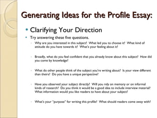Generating Ideas for the Profile Essay: Clarifying Your Direction Try answering these five questions. Why are you interested in this subject?  What led you to choose it?  What kind of attitude do you have towards it?  What’s your feeling about it? Broadly, what do you feel confident that you already know about this subject?  How did you come by knowledge? What do other people think of the subject you’re writing about?  Is your view different than theirs?  Do you have a unique perspective? Have you observed your subject directly?  Will you rely on memory or on informal kinds of research?  Do you think it would be a good idea to include interview material?  What information would you like readers to have about your subject? What’s your “purpose” for writing this profile?  What should readers come away with? 