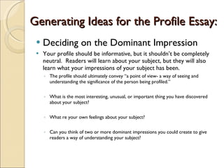 Generating Ideas for the Profile Essay: Deciding on the Dominant Impression Your profile should be informative, but it shouldn’t be completely neutral.  Readers will learn about your subject, but they will also learn what your impressions of your subject has been. The profile should ultimately convey “a point of view- a way of seeing and understanding the significance of the person being profiled.” What is the most interesting, unusual, or important thing you have discovered about your subject? What re your own feelings about your subject? Can you think of two or more dominant impressions you could create to give readers a way of understanding your subject? 