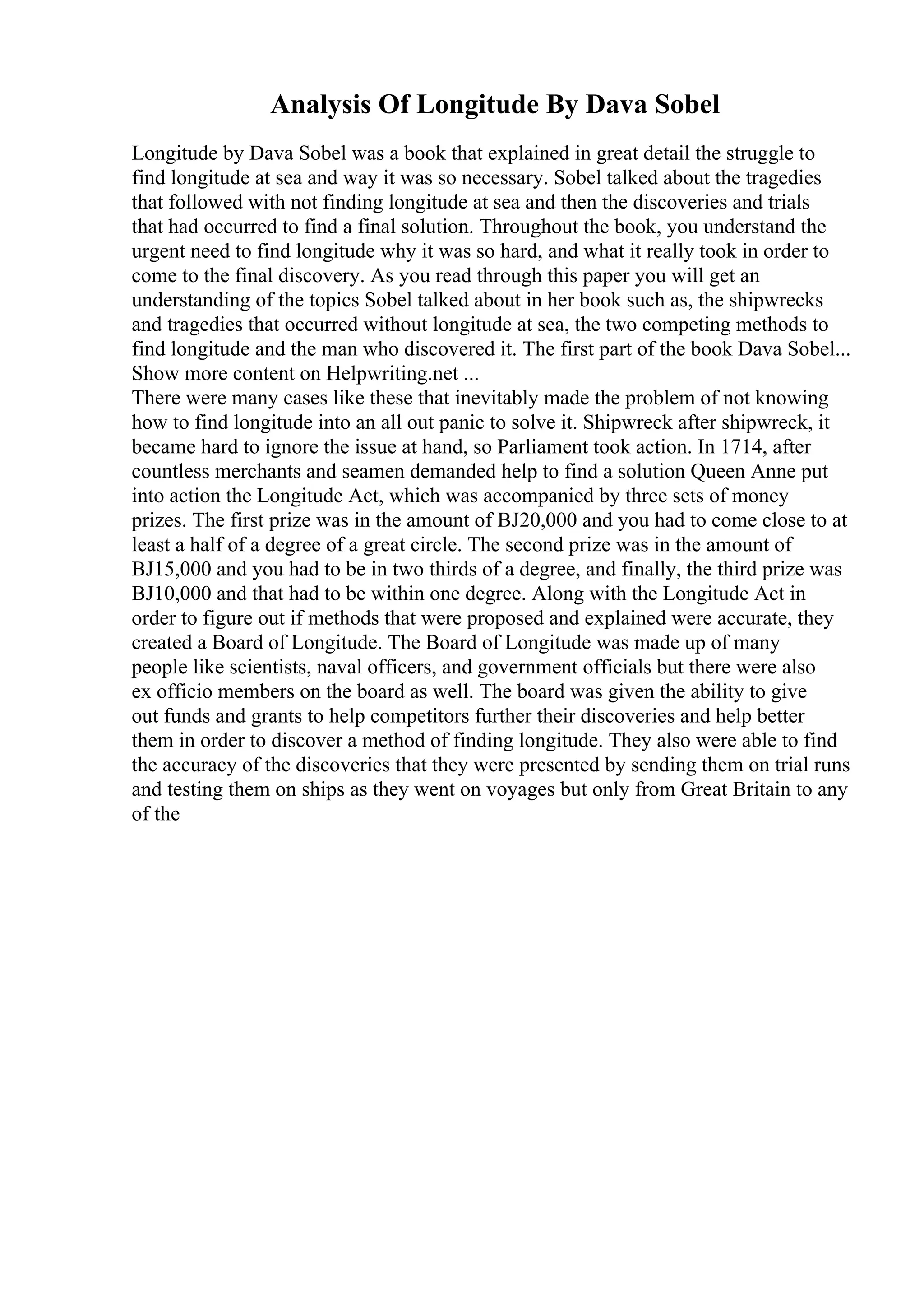 Analysis Of Longitude By Dava Sobel
Longitude by Dava Sobel was a book that explained in great detail the struggle to
find longitude at sea and way it was so necessary. Sobel talked about the tragedies
that followed with not finding longitude at sea and then the discoveries and trials
that had occurred to find a final solution. Throughout the book, you understand the
urgent need to find longitude why it was so hard, and what it really took in order to
come to the final discovery. As you read through this paper you will get an
understanding of the topics Sobel talked about in her book such as, the shipwrecks
and tragedies that occurred without longitude at sea, the two competing methods to
find longitude and the man who discovered it. The first part of the book Dava Sobel...
Show more content on Helpwriting.net ...
There were many cases like these that inevitably made the problem of not knowing
how to find longitude into an all out panic to solve it. Shipwreck after shipwreck, it
became hard to ignore the issue at hand, so Parliament took action. In 1714, after
countless merchants and seamen demanded help to find a solution Queen Anne put
into action the Longitude Act, which was accompanied by three sets of money
prizes. The first prize was in the amount of ВЈ20,000 and you had to come close to at
least a half of a degree of a great circle. The second prize was in the amount of
ВЈ15,000 and you had to be in two thirds of a degree, and finally, the third prize was
ВЈ10,000 and that had to be within one degree. Along with the Longitude Act in
order to figure out if methods that were proposed and explained were accurate, they
created a Board of Longitude. The Board of Longitude was made up of many
people like scientists, naval officers, and government officials but there were also
ex officio members on the board as well. The board was given the ability to give
out funds and grants to help competitors further their discoveries and help better
them in order to discover a method of finding longitude. They also were able to find
the accuracy of the discoveries that they were presented by sending them on trial runs
and testing them on ships as they went on voyages but only from Great Britain to any
of the
 
