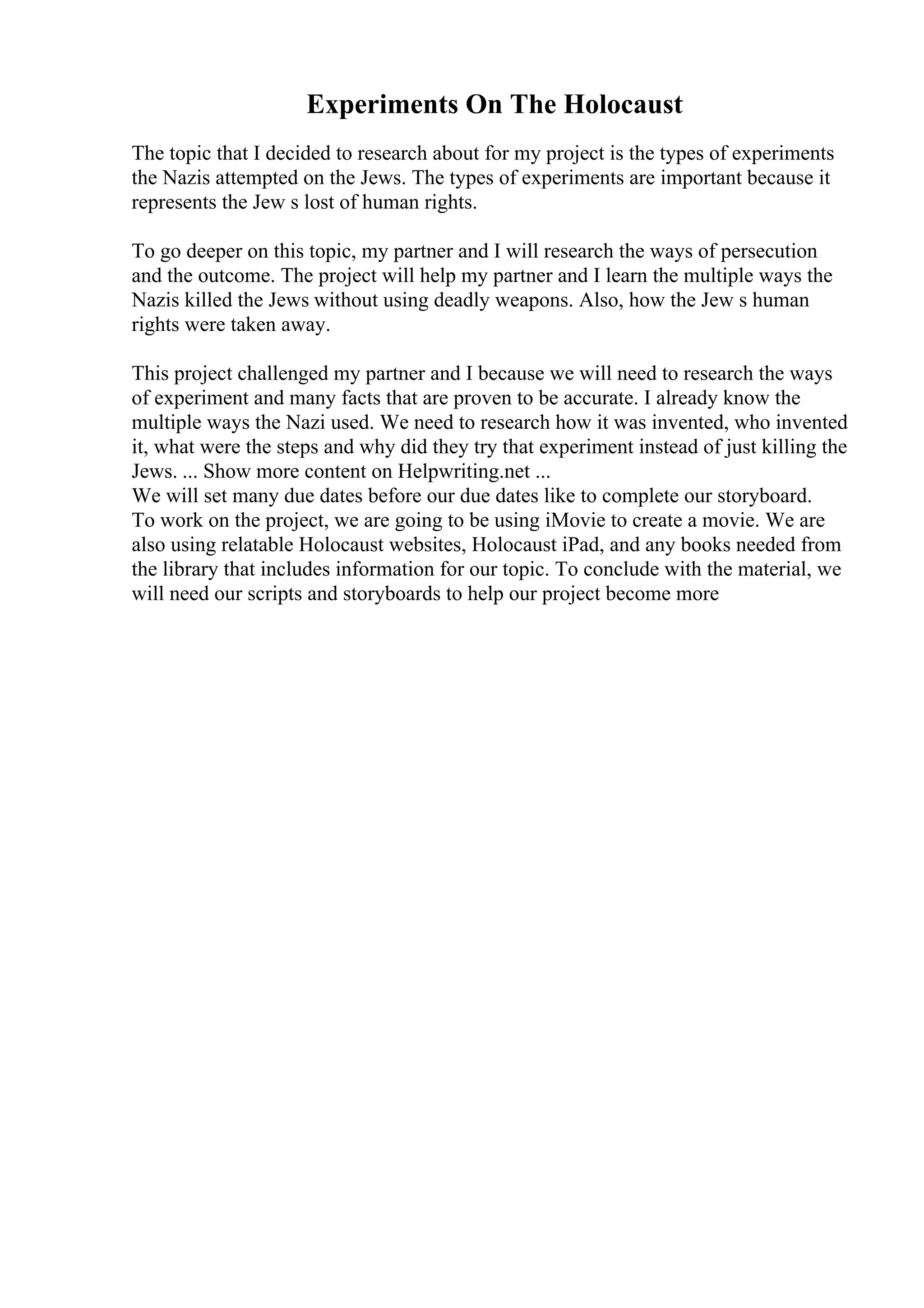 Experiments On The Holocaust
The topic that I decided to research about for my project is the types of experiments
the Nazis attempted on the Jews. The types of experiments are important because it
represents the Jew s lost of human rights.
To go deeper on this topic, my partner and I will research the ways of persecution
and the outcome. The project will help my partner and I learn the multiple ways the
Nazis killed the Jews without using deadly weapons. Also, how the Jew s human
rights were taken away.
This project challenged my partner and I because we will need to research the ways
of experiment and many facts that are proven to be accurate. I already know the
multiple ways the Nazi used. We need to research how it was invented, who invented
it, what were the steps and why did they try that experiment instead of just killing the
Jews. ... Show more content on Helpwriting.net ...
We will set many due dates before our due dates like to complete our storyboard.
To work on the project, we are going to be using iMovie to create a movie. We are
also using relatable Holocaust websites, Holocaust iPad, and any books needed from
the library that includes information for our topic. To conclude with the material, we
will need our scripts and storyboards to help our project become more
 