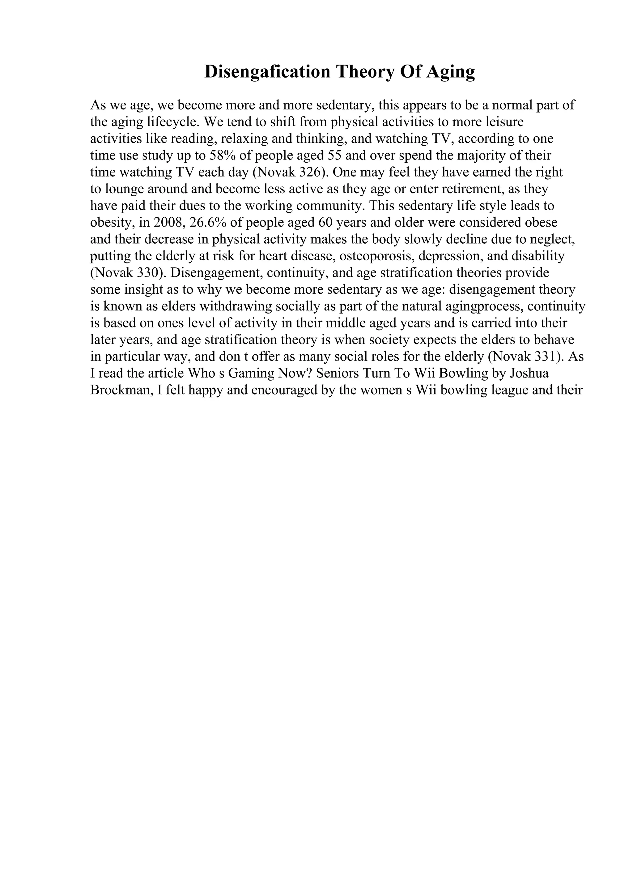 Disengafication Theory Of Aging
As we age, we become more and more sedentary, this appears to be a normal part of
the aging lifecycle. We tend to shift from physical activities to more leisure
activities like reading, relaxing and thinking, and watching TV, according to one
time use study up to 58% of people aged 55 and over spend the majority of their
time watching TV each day (Novak 326). One may feel they have earned the right
to lounge around and become less active as they age or enter retirement, as they
have paid their dues to the working community. This sedentary life style leads to
obesity, in 2008, 26.6% of people aged 60 years and older were considered obese
and their decrease in physical activity makes the body slowly decline due to neglect,
putting the elderly at risk for heart disease, osteoporosis, depression, and disability
(Novak 330). Disengagement, continuity, and age stratification theories provide
some insight as to why we become more sedentary as we age: disengagement theory
is known as elders withdrawing socially as part of the natural agingprocess, continuity
is based on ones level of activity in their middle aged years and is carried into their
later years, and age stratification theory is when society expects the elders to behave
in particular way, and don t offer as many social roles for the elderly (Novak 331). As
I read the article Who s Gaming Now? Seniors Turn To Wii Bowling by Joshua
Brockman, I felt happy and encouraged by the women s Wii bowling league and their
 