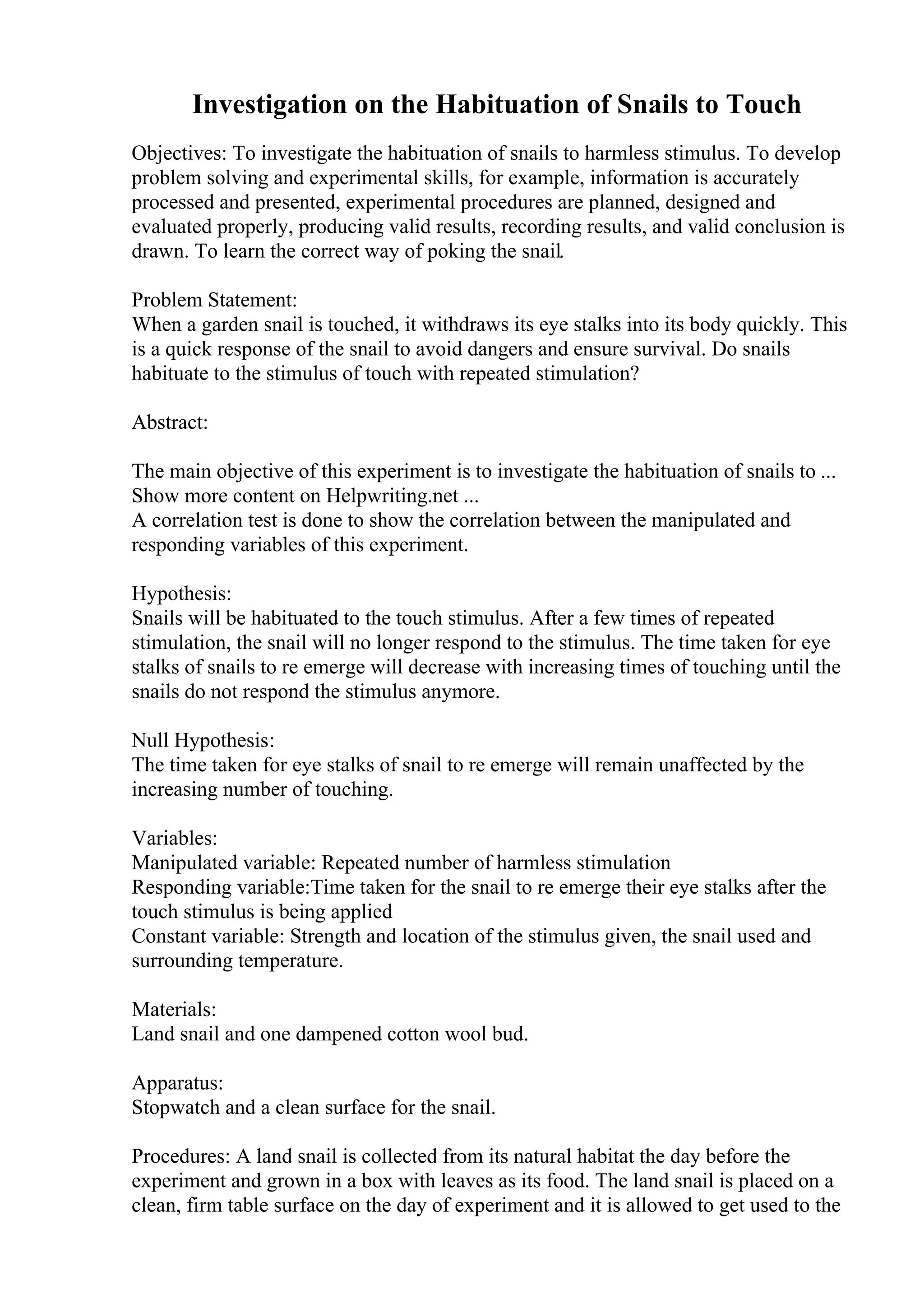 Investigation on the Habituation of Snails to Touch
Objectives: To investigate the habituation of snails to harmless stimulus. To develop
problem solving and experimental skills, for example, information is accurately
processed and presented, experimental procedures are planned, designed and
evaluated properly, producing valid results, recording results, and valid conclusion is
drawn. To learn the correct way of poking the snail.
Problem Statement:
When a garden snail is touched, it withdraws its eye stalks into its body quickly. This
is a quick response of the snail to avoid dangers and ensure survival. Do snails
habituate to the stimulus of touch with repeated stimulation?
Abstract:
The main objective of this experiment is to investigate the habituation of snails to ...
Show more content on Helpwriting.net ...
A correlation test is done to show the correlation between the manipulated and
responding variables of this experiment.
Hypothesis:
Snails will be habituated to the touch stimulus. After a few times of repeated
stimulation, the snail will no longer respond to the stimulus. The time taken for eye
stalks of snails to re emerge will decrease with increasing times of touching until the
snails do not respond the stimulus anymore.
Null Hypothesis:
The time taken for eye stalks of snail to re emerge will remain unaffected by the
increasing number of touching.
Variables:
Manipulated variable: Repeated number of harmless stimulation
Responding variable:Time taken for the snail to re emerge their eye stalks after the
touch stimulus is being applied
Constant variable: Strength and location of the stimulus given, the snail used and
surrounding temperature.
Materials:
Land snail and one dampened cotton wool bud.
Apparatus:
Stopwatch and a clean surface for the snail.
Procedures: A land snail is collected from its natural habitat the day before the
experiment and grown in a box with leaves as its food. The land snail is placed on a
clean, firm table surface on the day of experiment and it is allowed to get used to the
 