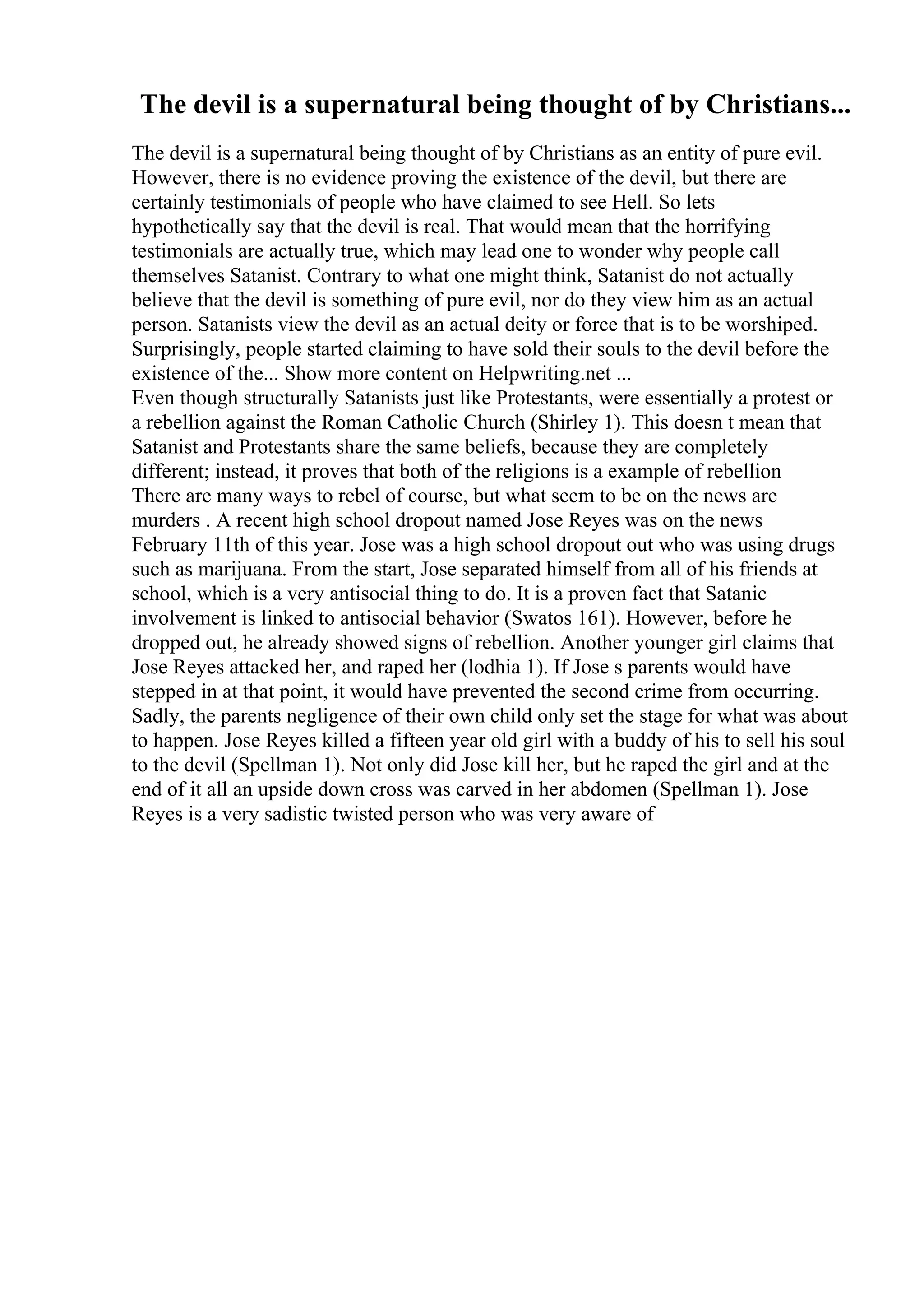 The devil is a supernatural being thought of by Christians...
The devil is a supernatural being thought of by Christians as an entity of pure evil.
However, there is no evidence proving the existence of the devil, but there are
certainly testimonials of people who have claimed to see Hell. So lets
hypothetically say that the devil is real. That would mean that the horrifying
testimonials are actually true, which may lead one to wonder why people call
themselves Satanist. Contrary to what one might think, Satanist do not actually
believe that the devil is something of pure evil, nor do they view him as an actual
person. Satanists view the devil as an actual deity or force that is to be worshiped.
Surprisingly, people started claiming to have sold their souls to the devil before the
existence of the... Show more content on Helpwriting.net ...
Even though structurally Satanists just like Protestants, were essentially a protest or
a rebellion against the Roman Catholic Church (Shirley 1). This doesn t mean that
Satanist and Protestants share the same beliefs, because they are completely
different; instead, it proves that both of the religions is a example of rebellion
There are many ways to rebel of course, but what seem to be on the news are
murders . A recent high school dropout named Jose Reyes was on the news
February 11th of this year. Jose was a high school dropout out who was using drugs
such as marijuana. From the start, Jose separated himself from all of his friends at
school, which is a very antisocial thing to do. It is a proven fact that Satanic
involvement is linked to antisocial behavior (Swatos 161). However, before he
dropped out, he already showed signs of rebellion. Another younger girl claims that
Jose Reyes attacked her, and raped her (lodhia 1). If Jose s parents would have
stepped in at that point, it would have prevented the second crime from occurring.
Sadly, the parents negligence of their own child only set the stage for what was about
to happen. Jose Reyes killed a fifteen year old girl with a buddy of his to sell his soul
to the devil (Spellman 1). Not only did Jose kill her, but he raped the girl and at the
end of it all an upside down cross was carved in her abdomen (Spellman 1). Jose
Reyes is a very sadistic twisted person who was very aware of
 