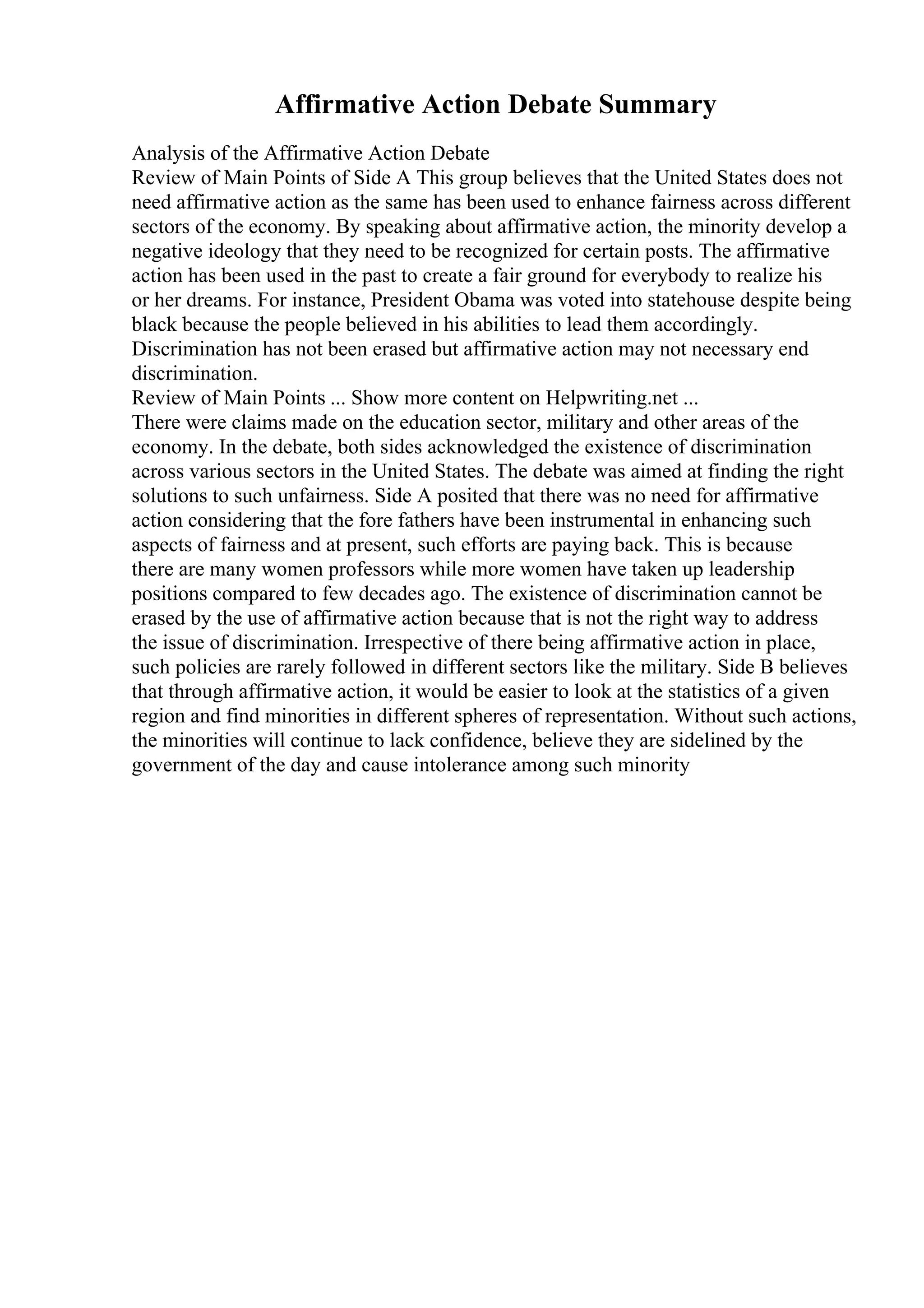 Affirmative Action Debate Summary
Analysis of the Affirmative Action Debate
Review of Main Points of Side A This group believes that the United States does not
need affirmative action as the same has been used to enhance fairness across different
sectors of the economy. By speaking about affirmative action, the minority develop a
negative ideology that they need to be recognized for certain posts. The affirmative
action has been used in the past to create a fair ground for everybody to realize his
or her dreams. For instance, President Obama was voted into statehouse despite being
black because the people believed in his abilities to lead them accordingly.
Discrimination has not been erased but affirmative action may not necessary end
discrimination.
Review of Main Points ... Show more content on Helpwriting.net ...
There were claims made on the education sector, military and other areas of the
economy. In the debate, both sides acknowledged the existence of discrimination
across various sectors in the United States. The debate was aimed at finding the right
solutions to such unfairness. Side A posited that there was no need for affirmative
action considering that the fore fathers have been instrumental in enhancing such
aspects of fairness and at present, such efforts are paying back. This is because
there are many women professors while more women have taken up leadership
positions compared to few decades ago. The existence of discrimination cannot be
erased by the use of affirmative action because that is not the right way to address
the issue of discrimination. Irrespective of there being affirmative action in place,
such policies are rarely followed in different sectors like the military. Side B believes
that through affirmative action, it would be easier to look at the statistics of a given
region and find minorities in different spheres of representation. Without such actions,
the minorities will continue to lack confidence, believe they are sidelined by the
government of the day and cause intolerance among such minority
 
