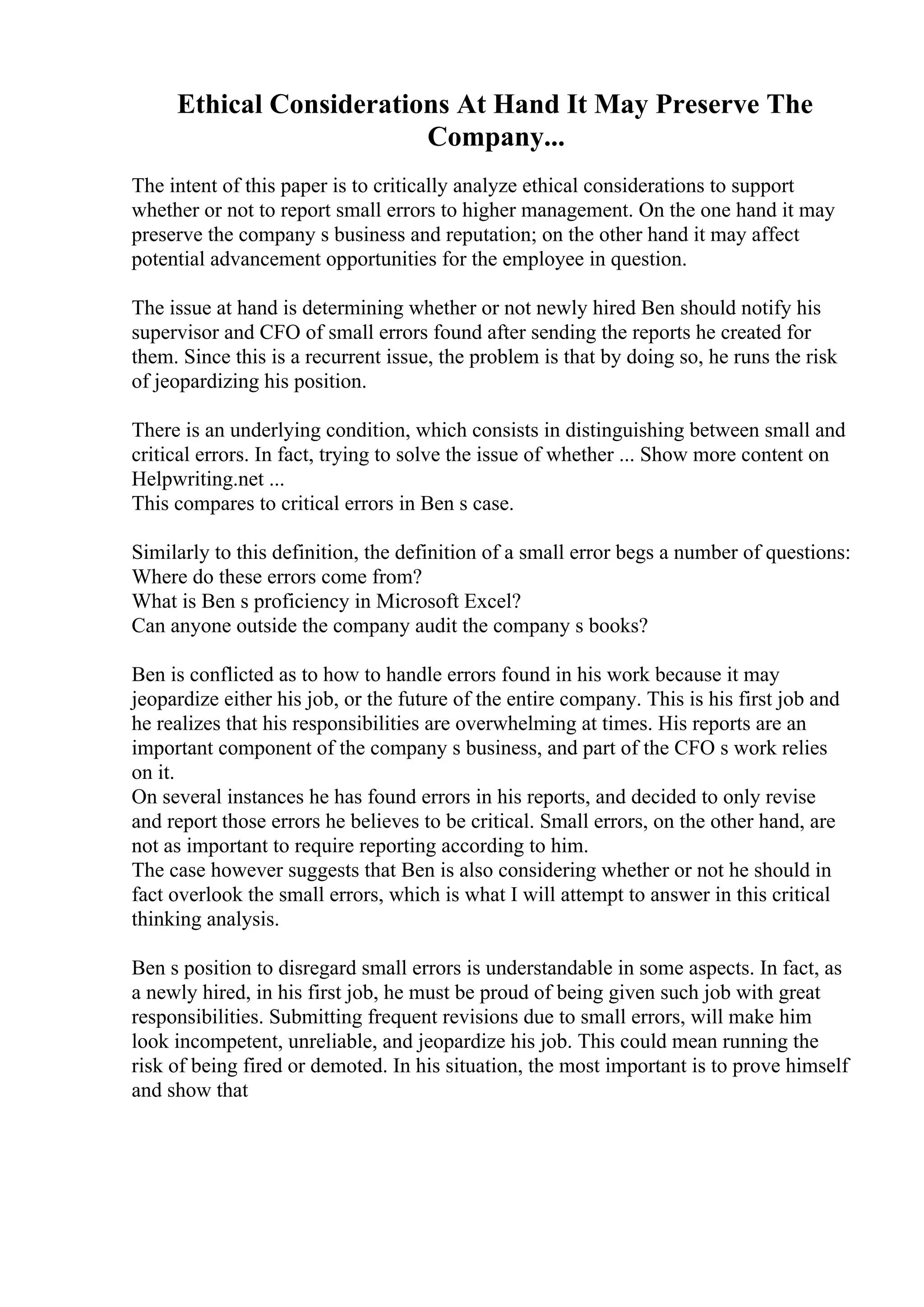 Ethical Considerations At Hand It May Preserve The
Company...
The intent of this paper is to critically analyze ethical considerations to support
whether or not to report small errors to higher management. On the one hand it may
preserve the company s business and reputation; on the other hand it may affect
potential advancement opportunities for the employee in question.
The issue at hand is determining whether or not newly hired Ben should notify his
supervisor and CFO of small errors found after sending the reports he created for
them. Since this is a recurrent issue, the problem is that by doing so, he runs the risk
of jeopardizing his position.
There is an underlying condition, which consists in distinguishing between small and
critical errors. In fact, trying to solve the issue of whether ... Show more content on
Helpwriting.net ...
This compares to critical errors in Ben s case.
Similarly to this definition, the definition of a small error begs a number of questions:
Where do these errors come from?
What is Ben s proficiency in Microsoft Excel?
Can anyone outside the company audit the company s books?
Ben is conflicted as to how to handle errors found in his work because it may
jeopardize either his job, or the future of the entire company. This is his first job and
he realizes that his responsibilities are overwhelming at times. His reports are an
important component of the company s business, and part of the CFO s work relies
on it.
On several instances he has found errors in his reports, and decided to only revise
and report those errors he believes to be critical. Small errors, on the other hand, are
not as important to require reporting according to him.
The case however suggests that Ben is also considering whether or not he should in
fact overlook the small errors, which is what I will attempt to answer in this critical
thinking analysis.
Ben s position to disregard small errors is understandable in some aspects. In fact, as
a newly hired, in his first job, he must be proud of being given such job with great
responsibilities. Submitting frequent revisions due to small errors, will make him
look incompetent, unreliable, and jeopardize his job. This could mean running the
risk of being fired or demoted. In his situation, the most important is to prove himself
and show that
 