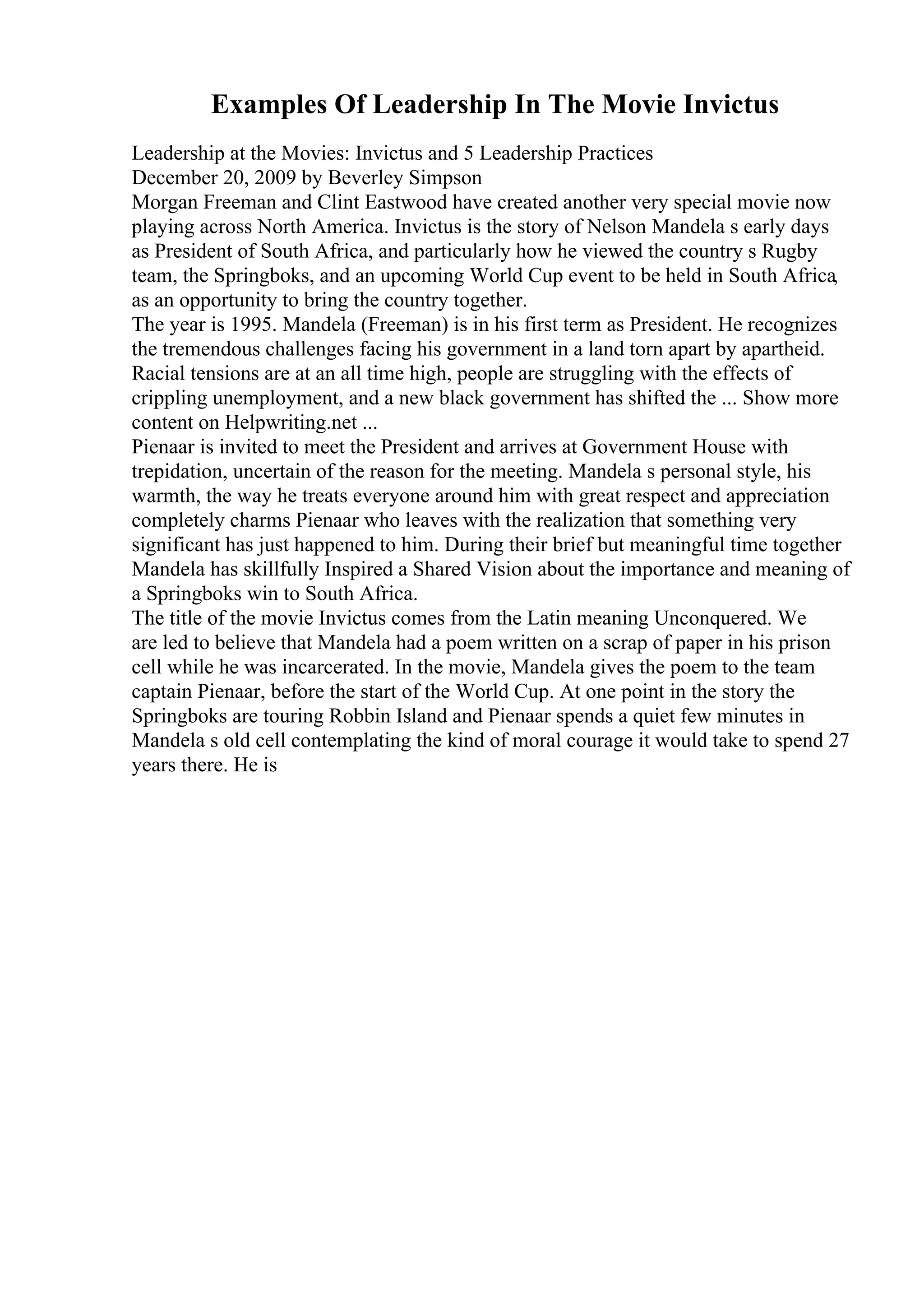Examples Of Leadership In The Movie Invictus
Leadership at the Movies: Invictus and 5 Leadership Practices
December 20, 2009 by Beverley Simpson
Morgan Freeman and Clint Eastwood have created another very special movie now
playing across North America. Invictus is the story of Nelson Mandela s early days
as President of South Africa, and particularly how he viewed the country s Rugby
team, the Springboks, and an upcoming World Cup event to be held in South Africa,
as an opportunity to bring the country together.
The year is 1995. Mandela (Freeman) is in his first term as President. He recognizes
the tremendous challenges facing his government in a land torn apart by apartheid.
Racial tensions are at an all time high, people are struggling with the effects of
crippling unemployment, and a new black government has shifted the ... Show more
content on Helpwriting.net ...
Pienaar is invited to meet the President and arrives at Government House with
trepidation, uncertain of the reason for the meeting. Mandela s personal style, his
warmth, the way he treats everyone around him with great respect and appreciation
completely charms Pienaar who leaves with the realization that something very
significant has just happened to him. During their brief but meaningful time together
Mandela has skillfully Inspired a Shared Vision about the importance and meaning of
a Springboks win to South Africa.
The title of the movie Invictus comes from the Latin meaning Unconquered. We
are led to believe that Mandela had a poem written on a scrap of paper in his prison
cell while he was incarcerated. In the movie, Mandela gives the poem to the team
captain Pienaar, before the start of the World Cup. At one point in the story the
Springboks are touring Robbin Island and Pienaar spends a quiet few minutes in
Mandela s old cell contemplating the kind of moral courage it would take to spend 27
years there. He is
 