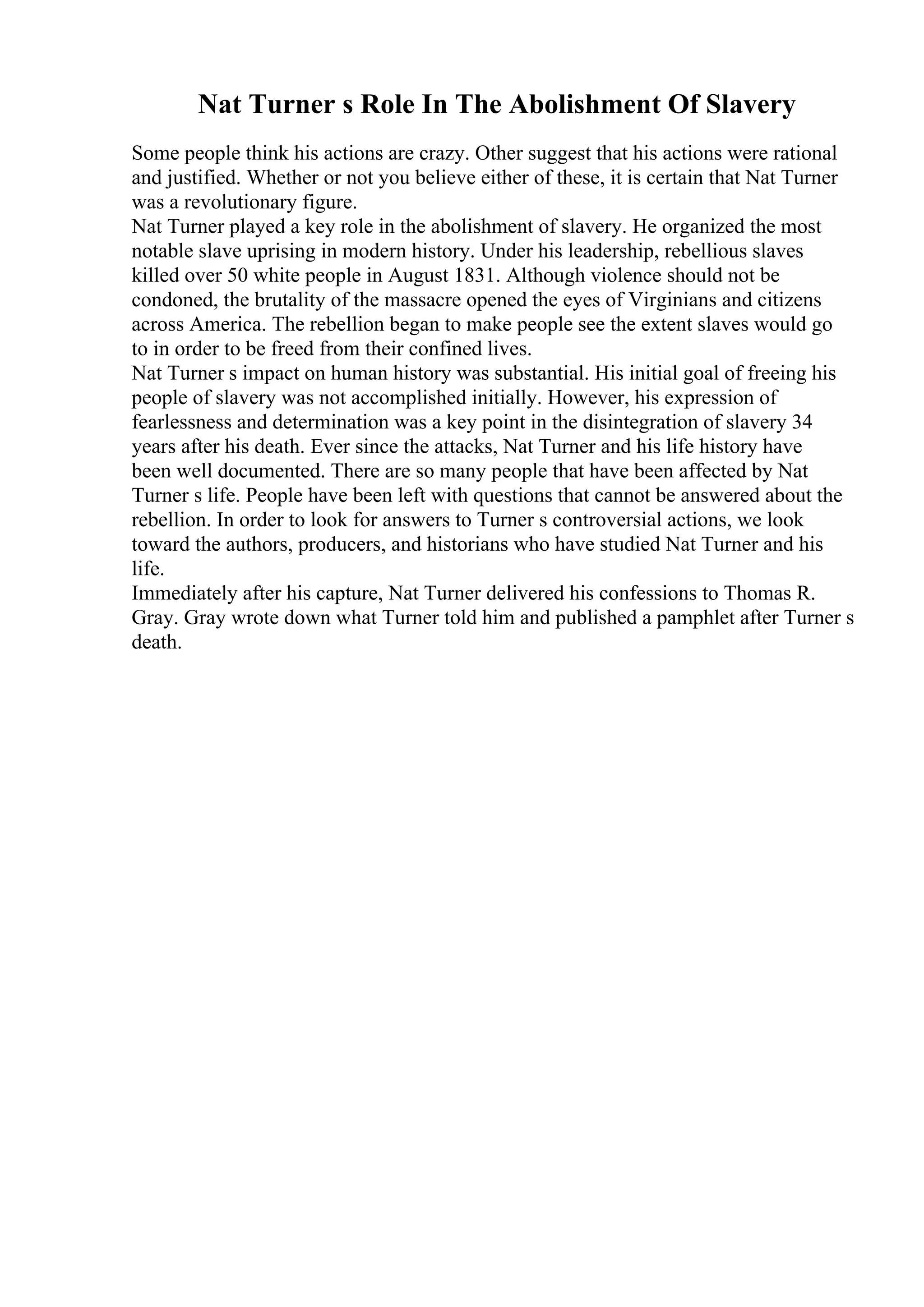 Nat Turner s Role In The Abolishment Of Slavery
Some people think his actions are crazy. Other suggest that his actions were rational
and justified. Whether or not you believe either of these, it is certain that Nat Turner
was a revolutionary figure.
Nat Turner played a key role in the abolishment of slavery. He organized the most
notable slave uprising in modern history. Under his leadership, rebellious slaves
killed over 50 white people in August 1831. Although violence should not be
condoned, the brutality of the massacre opened the eyes of Virginians and citizens
across America. The rebellion began to make people see the extent slaves would go
to in order to be freed from their confined lives.
Nat Turner s impact on human history was substantial. His initial goal of freeing his
people of slavery was not accomplished initially. However, his expression of
fearlessness and determination was a key point in the disintegration of slavery 34
years after his death. Ever since the attacks, Nat Turner and his life history have
been well documented. There are so many people that have been affected by Nat
Turner s life. People have been left with questions that cannot be answered about the
rebellion. In order to look for answers to Turner s controversial actions, we look
toward the authors, producers, and historians who have studied Nat Turner and his
life.
Immediately after his capture, Nat Turner delivered his confessions to Thomas R.
Gray. Gray wrote down what Turner told him and published a pamphlet after Turner s
death.
 