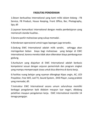 FASILITAS PENDIDIKAN
1.Dosen berkualitas International yang kami miliki dalam bidang : FB
Service, FB Product, House Keeping, Front Office, Bar, Photography,
Spa, dll
2.Layanan komunikasi international dengan media pembelajaran yang
memenuhi standar kualitas .
3.Sarana parkir mahasiswa yang cukup memadai .
4.Kendaraan operasional untuk tugas lapangan juga tersedia .
5.Gedung EWC International adalah milik sendiri, sehingga akan
meringankan beban biaya bagi mahasiswa yang belajar di EWC
International, karena mereka tidak akan dikenakan biaya pembangunan
gedung.
5.Kurikulum yang diajarkan di EWC International adalah berbasis
kompetensi sesuai dengan anjuran pemerintah dan program singkat
yang mampu mempercepat siswa untuk bisa diterima di dunia kerja.
6.Fasilitas ruang belajar yang nyaman dilengkapi Kipas angin, AC, LCD
Proyektor, Free Wifi, Led TV, Sound System , DVD Player ,ruang praktek
yang memadai, dll.
7.Instruktur EWC International secara umum seluruhnya memiliki
berbagai pengalaman baik didalam maupun luar negeri, dibidang
pelatihan maupun pengalaman kerja. EWC International memiliki 14
tenaga pengajar.
 