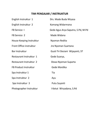 TIM PENGAJAR / INSTRUKTUR
English Instruktur 1 Drs. Made Buda Wiyasa
English Instruktur 2 Komang Widarmana
FB Service I Gede Agus Arya Saputra, S.Pd, M.Pd
FB Service 2 Made Widana
House Keeping Instruktur Nyoman Redita
Front Office instruktur Jro Nyoman Suartana
Bar Instruktur Gusti Tri Desiani Wijayanti, ST
Restaurant Instruktur 1 Gede Suarya,
Restaurant Instruktur 2 Dewa Nyoman Suparta
FB Product Instruktur Gede Mardika
Spa Instruktur 1 Tia
Spa Instruktur 2 Ayu
Spa Instruktur 3 Putu Suyanti
Photographer Instruktur I Ketut Wiryadana, S.Pd
 