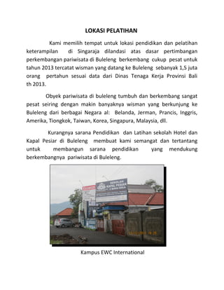 LOKASI PELATIHAN
Kami memilih tempat untuk lokasi pendidikan dan pelatihan
keterampilan di Singaraja dilandasi atas dasar pertimbangan
perkembangan pariwisata di Buleleng berkembang cukup pesat untuk
tahun 2013 tercatat wisman yang datang ke Buleleng sebanyak 1,5 juta
orang pertahun sesuai data dari Dinas Tenaga Kerja Provinsi Bali
th 2013.
Obyek pariwisata di buleleng tumbuh dan berkembang sangat
pesat seiring dengan makin banyaknya wisman yang berkunjung ke
Buleleng dari berbagai Negara al: Belanda, Jerman, Prancis, Inggris,
Amerika, Tiongkok, Taiwan, Korea, Singapura, Malaysia, dll.
Kurangnya sarana Pendidikan dan Latihan sekolah Hotel dan
Kapal Pesiar di Buleleng membuat kami semangat dan tertantang
untuk membangun sarana pendidikan yang mendukung
berkembangnya pariwisata di Buleleng.
Kampus EWC International
 