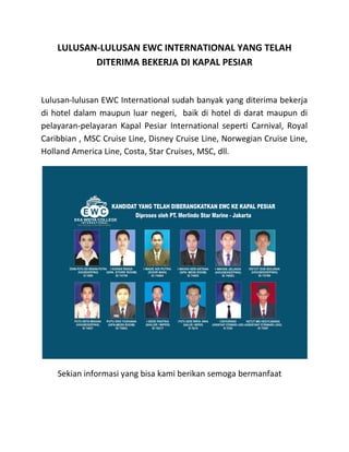 LULUSAN-LULUSAN EWC INTERNATIONAL YANG TELAH
DITERIMA BEKERJA DI KAPAL PESIAR
Lulusan-lulusan EWC International sudah banyak yang diterima bekerja
di hotel dalam maupun luar negeri, baik di hotel di darat maupun di
pelayaran-pelayaran Kapal Pesiar International seperti Carnival, Royal
Caribbian , MSC Cruise Line, Disney Cruise Line, Norwegian Cruise Line,
Holland America Line, Costa, Star Cruises, MSC, dll.
Sekian informasi yang bisa kami berikan semoga bermanfaat
 