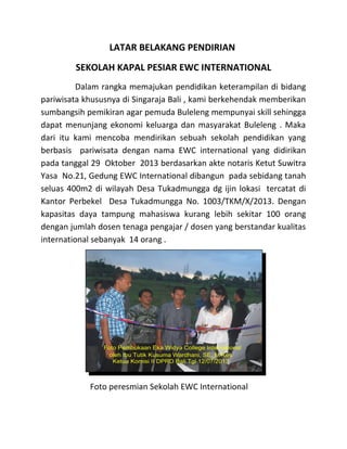 LATAR BELAKANG PENDIRIAN
SEKOLAH KAPAL PESIAR EWC INTERNATIONAL
Dalam rangka memajukan pendidikan keterampilan di bidang
pariwisata khususnya di Singaraja Bali , kami berkehendak memberikan
sumbangsih pemikiran agar pemuda Buleleng mempunyai skill sehingga
dapat menunjang ekonomi keluarga dan masyarakat Buleleng . Maka
dari itu kami mencoba mendirikan sebuah sekolah pendidikan yang
berbasis pariwisata dengan nama EWC international yang didirikan
pada tanggal 29 Oktober 2013 berdasarkan akte notaris Ketut Suwitra
Yasa No.21, Gedung EWC International dibangun pada sebidang tanah
seluas 400m2 di wilayah Desa Tukadmungga dg ijin lokasi tercatat di
Kantor Perbekel Desa Tukadmungga No. 1003/TKM/X/2013. Dengan
kapasitas daya tampung mahasiswa kurang lebih sekitar 100 orang
dengan jumlah dosen tenaga pengajar / dosen yang berstandar kualitas
international sebanyak 14 orang .
Foto peresmian Sekolah EWC International
 