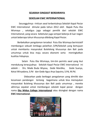 SEJARAH SINGKAT BERDIRINYA
SEKOLAH EWC INTERNATIONAL
Sesungguhnya rintisan awal terbentuknya Sekolah Kapal Pesiar
EWC International dimulai pada tahun 2012 oleh Bapak Putu Eka
Wismaya , sekaligus juga sebagai pemilik dari sekolah EWC
International, yang secara kebetulan juga sempat bekerja di luar negeri
untuk beberapa tahun khususnya dibidang Kapal Pesiar.
Berbekalkan pengalaman tersebut Putu Eka Wismaya berinisiatif
membangun sebuah lembaga pelatihan /LPK/Sekolah yang bertujuan
untuk membantu masyarakat Buleleleng khususnya dan Bali pada
umumnya untuk bisa maju secara ekonomi serta meningkatkan
kualitas hidupnya.
Selain Putu Eka Wismaya, tim-tim perintis awal yang ikut
mendukung terwujudnya Sekolah Kapal Pesiar EWC International ini
adalah : Drs. Made Buda Wiyasa, Gede Mardika, Gede Suarya,
Ketut Wiryadana, S.Pd dan Gede Agus Arya Saputra, S.Pd, M.Pd.
Didasarkan pada berbagai pengalaman yang dimiliki dan
kesamaan pandangan tentang bagaimana untuk bisa memajukan
masyarakat Buleleng khususnya dan Bali pada umumnya , mereka
akhirnya sepakat untuk membangun sekolah kapal pesiar dengan
nama Eka Widya College International atau disingkat dengan nama
EWC International.
 