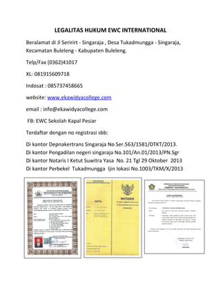 LEGALITAS HUKUM EWC INTERNATIONAL
Beralamat di Jl Seririrt - Singaraja , Desa Tukadmungga - Singaraja,
Kecamatan Buleleng - Kabupaten Buleleng.
Telp/Fax (0362)41017
XL: 081915609718
Indosat : 085737458665
website: www.ekawidyacollege.com
email : info@ekawidyacollege.com
FB: EWC Sekolah Kapal Pesiar
Terdaftar dengan no registrasi sbb:
Di kantor Depnakertrans Singaraja No Ser.563/1581/DTKT/2013.
Di kantor Pengadilan negeri singaraja No.101/An.01/2013/PN.Sgr
Di kantor Notaris I Ketut Suwitra Yasa No. 21 Tgl 29 Oktober 2013
Di kantor Perbekel Tukadmungga Ijin lokasi No.1003/TKM/X/2013
.
 