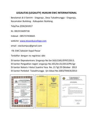 LEGALITAS (LEGALITY) HUKUM EWC INTERNATIONAL
Beralamat di Jl Seririrt - Singaraja , Desa Tukadmungga - Singaraja,
Kecamatan Buleleng - Kabupaten Buleleng.
Telp/Fax (0362)41017
XL: 081915609718
Indosat : 085737458665
website: www.ekawidyacollege.com
email : ewckampus@gmail.com
FB: EWC Sekolah Kapal Pesiar
Terdaftar dengan no registrasi sbb:
Di kantor Depnakertrans Singaraja No Ser.563/1581/DTKT/2013.
Di kantor Pengadilan negeri singaraja No.101/An.01/2013/PN.Sgr
Di kantor Notaris I Ketut Suwitra Yasa No. 21 Tgl 29 Oktober 2013
Di kantor Perbekel Tukadmungga Ijin lokasi No.1003/TKM/X/2013
.
 