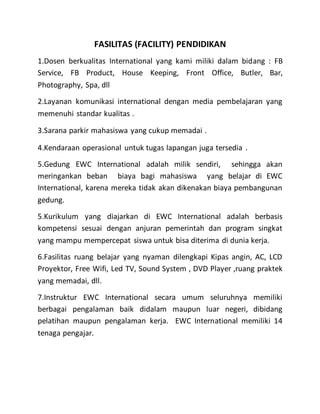 FASILITAS (FACILITY) PENDIDIKAN
1.Dosen berkualitas International yang kami miliki dalam bidang : FB
Service, FB Product, House Keeping, Front Office, Butler, Bar,
Photography, Spa, dll
2.Layanan komunikasi international dengan media pembelajaran yang
memenuhi standar kualitas .
3.Sarana parkir mahasiswa yang cukup memadai .
4.Kendaraan operasional untuk tugas lapangan juga tersedia .
5.Gedung EWC International adalah milik sendiri, sehingga akan
meringankan beban biaya bagi mahasiswa yang belajar di EWC
International, karena mereka tidak akan dikenakan biaya pembangunan
gedung.
5.Kurikulum yang diajarkan di EWC International adalah berbasis
kompetensi sesuai dengan anjuran pemerintah dan program singkat
yang mampu mempercepat siswa untuk bisa diterima di dunia kerja.
6.Fasilitas ruang belajar yang nyaman dilengkapi Kipas angin, AC, LCD
Proyektor, Free Wifi, Led TV, Sound System , DVD Player ,ruang praktek
yang memadai, dll.
7.Instruktur EWC International secara umum seluruhnya memiliki
berbagai pengalaman baik didalam maupun luar negeri, dibidang
pelatihan maupun pengalaman kerja. EWC International memiliki 14
tenaga pengajar.
 