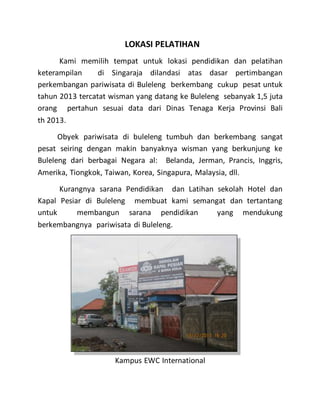 LOKASI PELATIHAN
Kami memilih tempat untuk lokasi pendidikan dan pelatihan
keterampilan di Singaraja dilandasi atas dasar pertimbangan
perkembangan pariwisata di Buleleng berkembang cukup pesat untuk
tahun 2013 tercatat wisman yang datang ke Buleleng sebanyak 1,5 juta
orang pertahun sesuai data dari Dinas Tenaga Kerja Provinsi Bali
th 2013.
Obyek pariwisata di buleleng tumbuh dan berkembang sangat
pesat seiring dengan makin banyaknya wisman yang berkunjung ke
Buleleng dari berbagai Negara al: Belanda, Jerman, Prancis, Inggris,
Amerika, Tiongkok, Taiwan, Korea, Singapura, Malaysia, dll.
Kurangnya sarana Pendidikan dan Latihan sekolah Hotel dan
Kapal Pesiar di Buleleng membuat kami semangat dan tertantang
untuk membangun sarana pendidikan yang mendukung
berkembangnya pariwisata di Buleleng.
Kampus EWC International
 