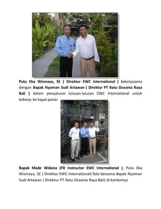 Putu Eka Wismaya, SE ( Direktur EWC International ) bekerjasama
dengan Bapak Nyoman Sudi Artawan ( Direktur PT Ratu Oceania Raya
Bali ) dalam penyaluran lulusan-lulusan EWC International untuk
bekerja ke kapal pesiar
Bapak Made Widana (FB Instructor EWC International ), Putu Eka
Wismaya, SE ( Direktur EWC International) foto bersama Bapak Nyoman
Sudi Artawan ( Direktur PT Ratu Oceania Raya Bali) di kantornya
 