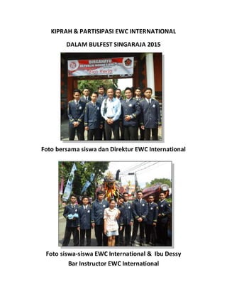 KIPRAH & PARTISIPASI EWC INTERNATIONAL
DALAM BULFEST SINGARAJA 2015
Foto bersama siswa dan Direktur EWC International
Foto siswa-siswa EWC International & Ibu Dessy
Bar Instructor EWC International
 