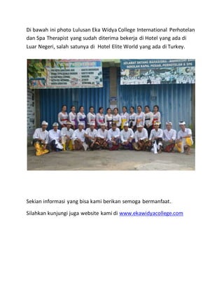 Di bawah ini photo Lulusan Eka Widya College International Perhotelan
dan Spa Therapist yang sudah diterima bekerja di Hotel yang ada di
Luar Negeri, salah satunya di Hotel Elite World yang ada di Turkey.
Sekian informasi yang bisa kami berikan semoga bermanfaat.
Silahkan kunjungi juga website kami di www.ekawidyacollege.com
 