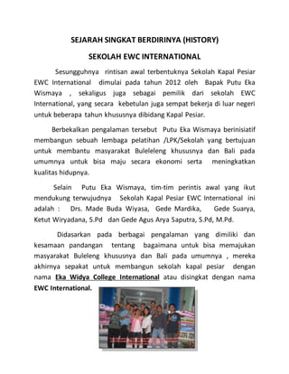 SEJARAH SINGKAT BERDIRINYA (HISTORY)
SEKOLAH EWC INTERNATIONAL
Sesungguhnya rintisan awal terbentuknya Sekolah Kapal Pesiar
EWC International dimulai pada tahun 2012 oleh Bapak Putu Eka
Wismaya , sekaligus juga sebagai pemilik dari sekolah EWC
International, yang secara kebetulan juga sempat bekerja di luar negeri
untuk beberapa tahun khususnya dibidang Kapal Pesiar.
Berbekalkan pengalaman tersebut Putu Eka Wismaya berinisiatif
membangun sebuah lembaga pelatihan /LPK/Sekolah yang bertujuan
untuk membantu masyarakat Buleleleng khususnya dan Bali pada
umumnya untuk bisa maju secara ekonomi serta meningkatkan
kualitas hidupnya.
Selain Putu Eka Wismaya, tim-tim perintis awal yang ikut
mendukung terwujudnya Sekolah Kapal Pesiar EWC International ini
adalah : Drs. Made Buda Wiyasa, Gede Mardika, Gede Suarya,
Ketut Wiryadana, S.Pd dan Gede Agus Arya Saputra, S.Pd, M.Pd.
Didasarkan pada berbagai pengalaman yang dimiliki dan
kesamaan pandangan tentang bagaimana untuk bisa memajukan
masyarakat Buleleng khususnya dan Bali pada umumnya , mereka
akhirnya sepakat untuk membangun sekolah kapal pesiar dengan
nama Eka Widya College International atau disingkat dengan nama
EWC International.
 