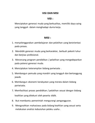 VISI DAN MISI
VISI :
Menciptakan generasi muda yang berkualitas, memiliki daya saing
yang tangguh dalam menghadapi dunia kerja.
MISI :
1. menyelenggarakan pembelajaran dan pelatihan yang berorientasi
pada proses.
2. Mendidik generasi muda yang berkarakter, berbudi pekerti luhur
dan berjiwa profesional.
3. Merancang program pendidikan / pelatihan yang mengedepankan
pada potensi generasi muda.
4. Menciptakan keterampilan bidang pariwisata .
5. Membangun pemuda yang mandiri yang tangguh dan bertanggung
jawab.
6. Membangun ekonomi kerakyatan yang merata dalam bidang
pariwisata.
7. Memfasilitasi proses pendidikan / pelatihan sesuai dengan bidang
keahlian yang ditekuni oleh peserta didik.
8. Ikut membantu pemerintah mengurangi pengangguran.
9. Mengarahkan mahasiswa pada bidang keahlian yang sesuai serta
melakukan analisis kebutuhan pelaku usaha .
 