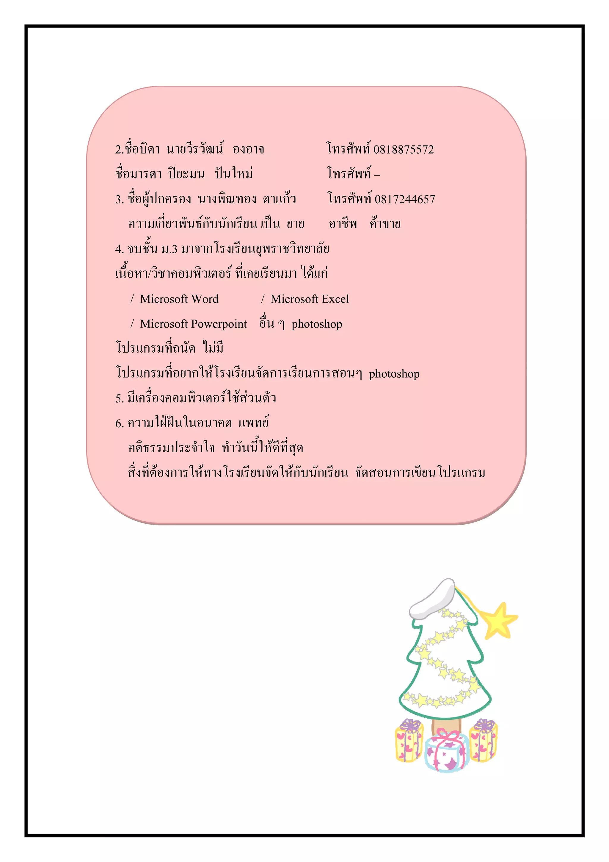 2.ชื่อบิดา นายวีรวัฒน องอาจ                 โทรศัพท 0818875572
ชื่อมารดา ปยะมน ปนใหม                     โทรศัพท –
3. ชื่อผูปกครอง นางพิณทอง ตาแกว            โทรศัพท 0817244657
    ความเกี่ยวพันธกับนักเรียน เปน ยาย อาชีพ คาขาย
4. จบชั้น ม.3 มาจากโรงเรียนยุพราชวิทยาลัย
เนื้อหา/วิชาคอมพิวเตอร ที่เคยเรียนมา ไดแก
     / Microsoft Word           / Microsoft Excel
     / Microsoft Powerpoint อื่น ๆ photoshop
โปรแกรมทีถนัด ไมมี
               ่
โปรแกรมทีอยากใหโรงเรียนจัดการเรียนการสอนๆ photoshop
                 ่
5. มีเครื่องคอมพิวเตอรใชสวนตัว
6. ความใฝฝนในอนาคต แพทย
    คติธรรมประจําใจ ทําวันนี้ใหดีที่สุด
    สิ่งที่ตองการใหทางโรงเรียนจัดใหกับนักเรียน จัดสอนการเขียนโปรแกรม
 