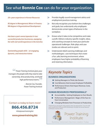 See what Bonnie Cox can do for your organization.

 20+ years experience in Human Resources          ➤     Provides legally sound management advice and
                                                        employment practices training.
 BS degree in Management; Minor in Finance;       ➤     Not only recognizes your bottom-line challenges
 MA degree in Organizational Development                and goals, but understands why employees
                                                        demonstrate certain types of behavior in the
                                                        workplace.

 Has been a part-owner/operator in two            ➤     Knows what it takes to be competitive and make
 successful production businesses, equipping            a profit. Delivers industry-specific insights, ideas,
 her with real-world experience in the trenches         and coaching concepts to meet your particular
                                                        operational challenges. Role-plays and case
                                                        studies are relevant and on-point.
 Outstanding people skills – an engaging,         ➤     Understands Adult Learning challenges and
 dynamic, and interactive trainer                       methodologies; uses techniques that create
                                                        a fun, safe, learning environment, where
                                                        employees have higher probability of learning
                                                        and retaining information.




       “ Power Training Institute gives your
 managers the people skills they need to take
                                                  Keynote Topics
                                                  BUSINESS ORGANIZATIONS

                                            ”
    ownership, drive productivity, and build
              high-performance teams.                    ■ Getting Managers to Think Like Owners
                                                         ■ Core Behaviors that Increase Employee Profitability
                       – Bonnie Cox, Founder,
                                                         ■ Performance Drivers that Impact Revenue, Costs,
                      Power Training Institute
                                                              and Production

                                                  HUMAN RESOURCES PROFESSIONALS*
                                                        ■     Accountability: Getting Employees to Own Results
                                                        ■     Performance Management: Magic of the Face-to-
                                                              Face Conversation
  Contact us today to learn more!                       ■     Changing Mindsets from Processes to Productivity

      866.456.8724
                                                  *Depending on the length of the program, these are approved for 1.0 to 4.0 credit
                                                  hours toward PHR, SPHR and GPHR recertification through the Human Resource
                                                  Certification Institute (HRCI).

            info@powertraining.biz

      www.powertraining.biz
 