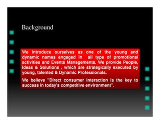 We introduce ourselves as one of the young and
dynamic names engaged in all type of promotional
activities and Events Managements. We provide People,
Background
activities and Events Managements. We provide People,
Ideas & Solutions , which are strategically executed by
young, talented & Dynamic Professionals.
We believe "Direct consumer interaction is the key to
success in today's competitive environment”.
 